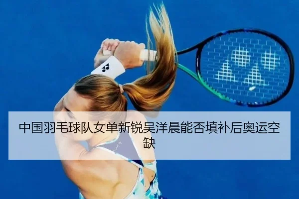 中国羽毛球队女单新锐吴洋晨能否填补后奥运空缺